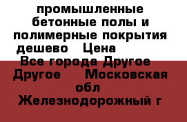 промышленные бетонные полы и полимерные покрытия дешево › Цена ­ 1 008 - Все города Другое » Другое   . Московская обл.,Железнодорожный г.